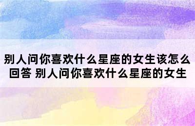 别人问你喜欢什么星座的女生该怎么回答 别人问你喜欢什么星座的女生